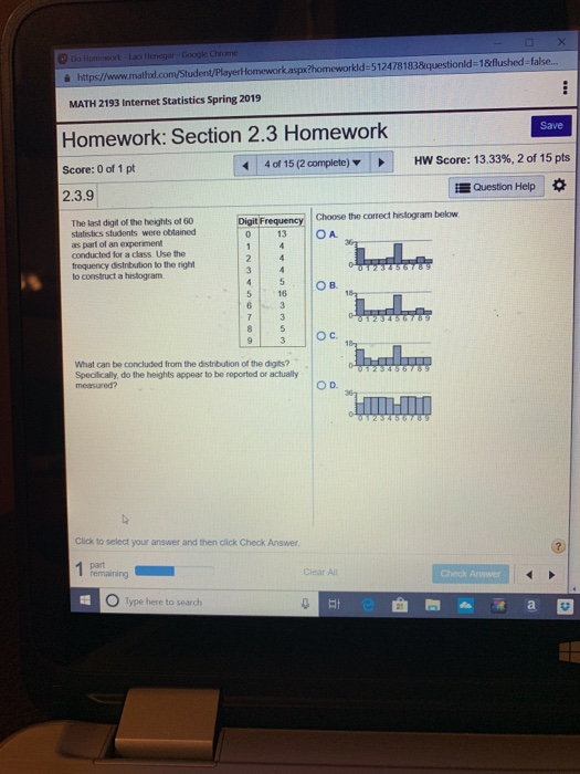 https/www.mathal.com/Student/Player lomeworkasp?homeworkld-5124781838equestionld-18flushed false. MATH 2193 Internet Statistics Spring 2019 Homework: Section 2.3 Homework Score: 0 of 1pt 2.3.9 Save 4 of 15 (2 complete) HW Score: 13.33%, 2 of 15 pts Question Help requency |Choose the correct histogram below 0 13 OA The last digit of the heights of 60 statistics students were obtained as part of an experiment conducted for a class. Use the trequency distibution to the right to construct a histogram Ов. 16 What can be concluded from the distribution of the digits? Specifically, do the heights appear to be reported or actually measured? O D. Click to select your answer and then click Check Answer Clear Al Check Answer O Type here to search Ef