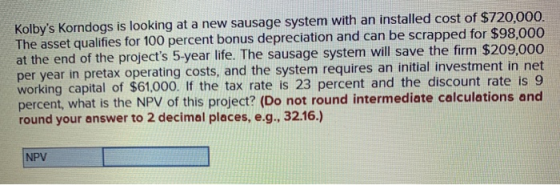 Kolbys Korndogs is looking at a new sausage system with an installed cost of $720,000. The asset qualifies for 100 percent b