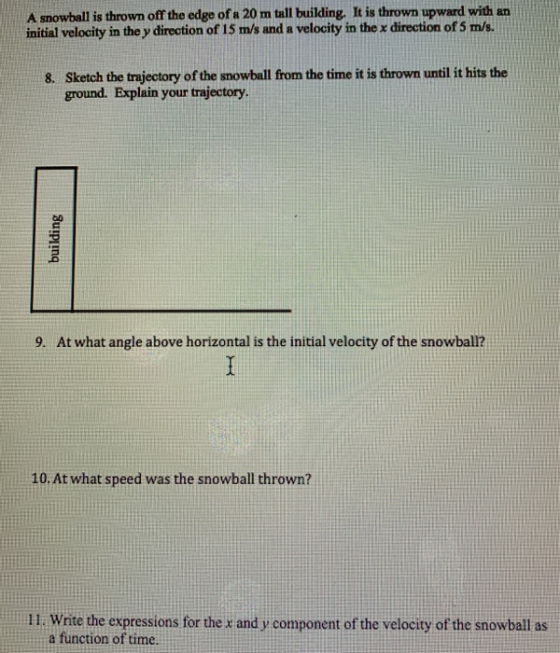 A snowball is thrown off the edge of a 20 m tall building. It is thrown upward with an initial velocity in the y direction of 15 m/s and a velocity in the x direction of 5 m/s. Sketch the trajectory of the snowball from the time it is thrown until it hits the ground. Explain your trajectory 8. 9. At what angle above horizontal is the initial velocity of the snowball? 10. Atwhat speed was the snowball thrown? 11. Wnite the expressions for the and y component of the velocity of the snowball as a function of time.