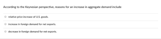 According to the Keynesian perspective, reasons for an increase in aggregate demand include O relative price increase of U.S. goods. increase in foreign demand for net exports. O decrease in foreign demand for net exports.