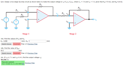 Q16. Design a two-stage Op-Amp circuit as shown below to make the output voltage is v,-CV1-c2v2, where C1 = 7.5 and C2 = 7.5, given that Rf,-73 kQ, and Rn° 18 ka. Rf, Ri 0 %, 0 R, Rs2 V Vi 0 O Vo v2 P2 Stage Stage 2 16a. Find the values of R and R2 R1: 4.056 Submit Answer Incorrect. Tries 1/3 Previous Tries (k2) R2 1 (k2) 16b. Find the value of Rs2 (k2) Submit Answer Incorrect. Tries 1/3 Previous Tries 16c. If v-1.7 V and v2-3.4 V, find the output voltage v 38.250 (V) You are correct. Your receipt no. is 158-4895