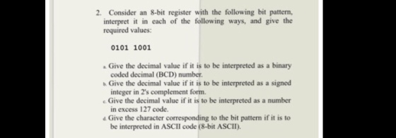 2. Consider an 8-bit register with the following bit pattern, interpret it in each of the following ways, and give the required values: 0101 1001 Give the decimal value if it is to be interpreted as a binary coded decimal (BCD) number Give the decimal value if it is to be interpreted as a signed integer in 2s complement form. e. Give the decimal value if it is to be interpreted as a number in excess 127 code. 4 Give the character corresponding to the bit pattern if it is to be interpreted in ASCII code (8-bit ASCII