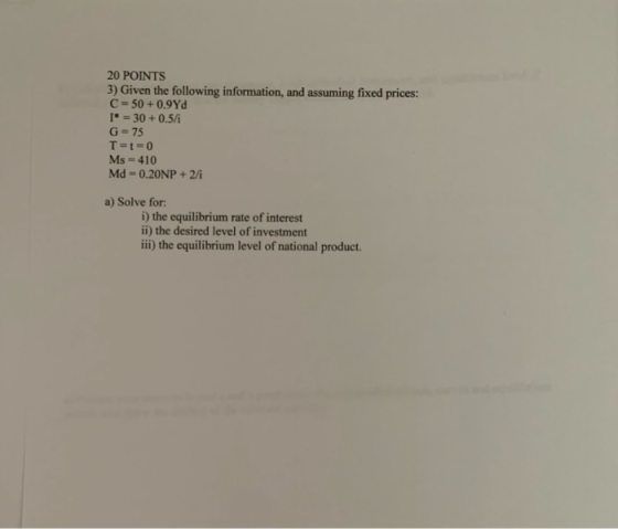 20 POINTS 3) Given the following information, and assuming fixed prices: C = 50+ 0.9Yd I* = 30 +0.5/ G=75 T=t=0 Ms = 410 Md -