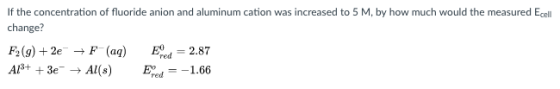 If the concentration of fluoride anion and aluminum cation was increased to 5 M, by how much would the measured Ecell change? F, (g) + 2e → F (aq) AP+ +3e_ → Al(s) ,-2.87 E.,--1.66 redミー