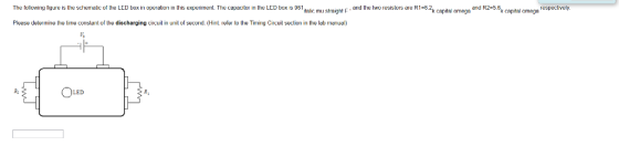 and the two resistors are R1-5 The folowing lgure is the schematic of the LED box in oporation in this experiment. The capacilor in the LED box is 9 The Icl owing figure is the schematic of the LED box in operation in this expermntThe capacitor in the LED box is 951 nac mu sright F and the two resislors are R12k capital omega and R2-5,6k capital cmegaspecvely. Please deterie the tirie coristarnt of the discharging circuil in unit of second. (Hint refer to the Timing Circuit section in the lab maiual) LED