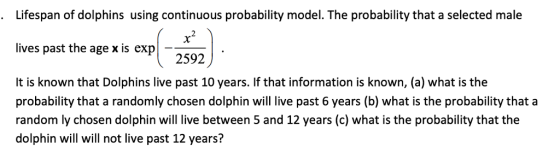 Lifespan of dolphins using continuous probability model. The probability that a selected male . 30 lives past the age x is exp 2592 It is known that Dolphins live past 10 years. If that information is known, (a) what is the probability that a randomly chosen dolphin will live past 6 years (b) what is the probability that a random ly chosen dolphin will live between 5 and 12 years (c) what is the probability that the dolphin will will not live past 12 years?