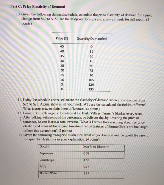 Part C: Price Elasticity of Demand 10. Given the following demand schedule, calculate the price elasticity of demand for a price change from $40 to $35. Use the midpoint formula and show all work for full credit. (2 points) Price (S) 45 40 35 30 25 20 15 10 Quantity Demanded 15 30 45 60 75 90 105 120 135 11. Using the schedule above, calculate the elasticity of demand when price changes from $25 to $20. Again, show all of your work. Why are the calculated clasticities different? What factors may explain these differences. (2 points) 12. Farmer Bob sells organic tomatoes at the Haile Village Farmers Market every week TAfter talking with some of his customers, he believes that by lowering the price of tomatoes, he can increase total revenue. What is Farmer Bob assuming about the price elasticity of demand for organic tomatoes? What features of Farmer Bobs product might inform this assumption? (2 points) 13, Given the following own-price elasticities, what do you know about the good? Be sure to interpret the elasticities in your explanation. (4 points) Own Price ElasticityTA 0.58 Good 1 Asparagus Cantaloupe Milk Bottled Water 0.1