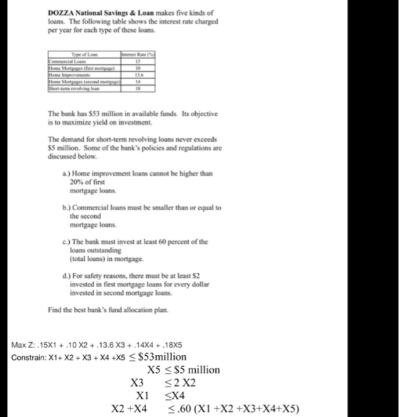 DOZZA National Savings&Loan makes five kinds of loans. The following table shows the interest rate charged per year for each type of these loans 15 revolving loan The bank has $53 million in available funds. Its objective is to maximize yield on investment. The demand for short-term revolving loans never exceeds S5 million. Some of the banks policies and regulations are discussed below a.) Home improvement loans cannot be higher than 20% of first mortgage loans. b.) Commercial loans must be smaller than or equal to the second mortgage loans. c.) The bank must invest at least 60 percent of the loans outstanding (total loans) in mortgage. d. For safety reasons, there must be at least $2 invested in first mortgage loans for every dollar invested in second mortgage loans. Find the best banks fund allocation plan. Max Z:.15X1 .10 X2.13.6 X3.14X4 +.18X5 Constrain: X1+X2 + X3 + X4 +X5 $53million X5 S5 million X3 2 X2 XI X X2 +X4 .60 (X1 +X2 +X3+X4+X5)