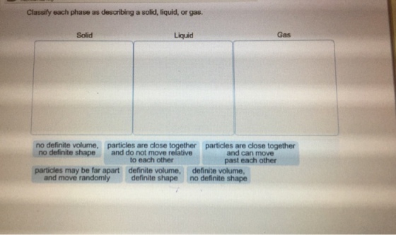 Classify each phase as describing a solid, liquid, or gas. Solid Liquid Gas no definite volume, particles are close together particles are close together no definite shapeand do not move relative and can move past each other to each other particles may be far apart definite volume, definite volume no definite shape and move randomlydefinite shape
