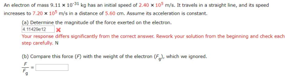 An electron of mass 9.11 x 10-31 kg has an initial speed of 2.40 x 105 m/s. It travels in a straight line, and its speed increases to 7.20 x 10 m/s in a distance of 5.60 cm. Assume its acceleration is constant. (a) Determine the magnitude of the force exerted on the electron 4.11429e 12X Your response differs significantly from the correct answer. Rework your solution from the beginning and check each step carefully. N (b) Compare this force (F) with the weight of the electron (F), which we ignored 9