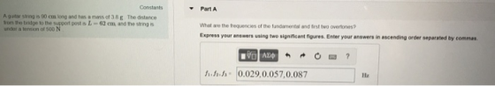 Constants Part A A gutar string is 90 cm long and has a mass of 38 g The distance rom the bidge to the support post is L- 62 em, and the string under a tonsion of 500 N What are the frequencies of the fundamental and irst two overtones? Express your answers using two significant figures. Enter your answers in ascending order separated by commas んふか(0.029,0.057,0.087
