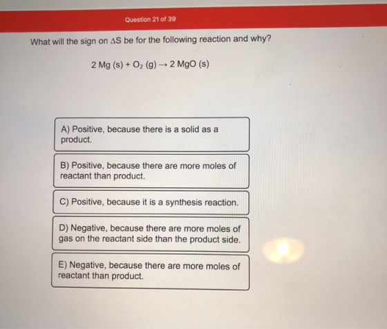 Question 21 of 39 What will the sign on AS be for the following reaction and why? 2 Mg (s) + O2(g) → 2 Mgo (s) A) Positive, b
