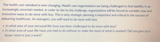 The health care standard is ever-changing. Health care organizations are being challenged to find stability in an increasingly uncertain market. In order to rise to the challenge, organizations will be forced to consider new and innovative ways to do more with less. This is why strategic planning is important and critical to the success of delivering healthcare. As managers, you will need to do more with less. In what area of your personal life have you been challenged to do more with less? In what area of your life have you had to do without to make the most of what is needed? Did you give up a lesser need or just a want?