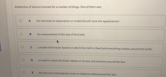 Aristarchus of Samos is known for a number of things. One of them was O A the idea that an explanation or model should save the appearances: OB his measurement of the size of the Earth. O Camodel of the Solar System in which the Earth is fixed and everything rotates around the Earth. O D amodel in which the Earth rotates on its axis and revolves around the Sun. OE the discovery that planets move on elliptic l orbits around the Sun.