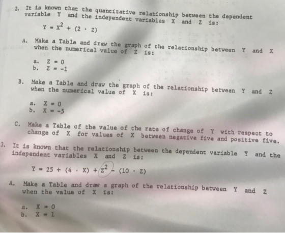 2, It is known that the quantitative relationship between the dependent variable Y and the independent variables X and 2 is: A. Make a Table and draw the graph of the relationship between Y and X when the numerical value of Z is: B. Make a Table and draw the graph of the relationship between Y and Z when the numerical value of X is: C. Make a Table of the value of the rate of change of Y with respect to change of X for values of x between negative five and positive five. 3. It is known that the relationship between the dependent variable Y and the independent variables X and Z is A. Make a Table and draw a graph of the relationship between Y and z when the value of X is: b.X1