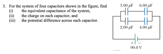 3. For the system of four capacitors shown in the figure, find (i) the equivalent capacitance of the system, (ii) the charge on each capacitor, and (iii) the potential difference across each capacitor. 3.00 AuF 6.00 uF 2.00 AuF 4.00 AuF 90.0 V