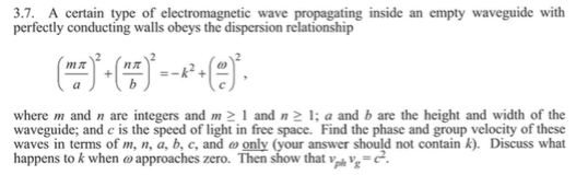 3.7. A certain type of electromagnetic wave propagating inside an empty waveguide with perfectly conducting walls obeys the dispersion relationship 2 e) where m and n are integers and m and n a and b are the height and width of the waveguide; and c is the speed of light in free space. Find the phase and group velocity of these waves in terms of m, n, a, b, c, and ω only (your answer should not contain k). Discuss what happens to k when ω approaches zero. Then show that ve,-C.