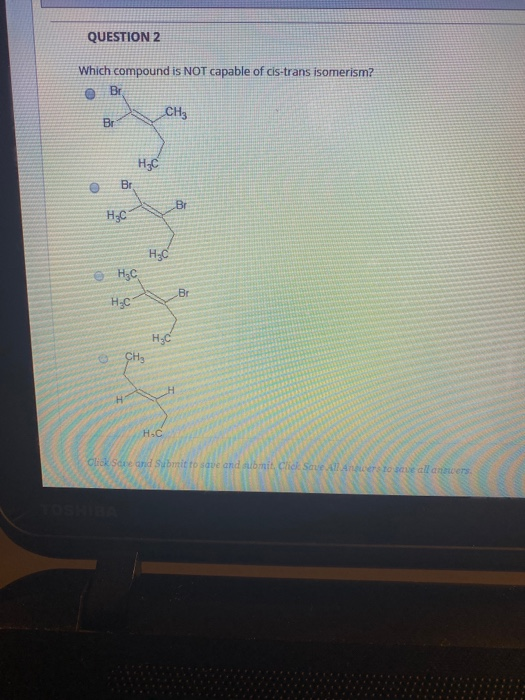 QUESTION 2 Which compound is NOT capable of cis-trans isomerism? BE CH3 Br Br Br HgC Hyd o H₃C Br H₂C нус CH₂ H H. Click Save