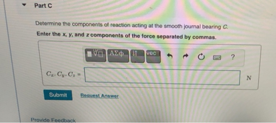 Part C Determine the components of reaction acting at the smooth journal bearing C. Enter the x, y, and z components of the f