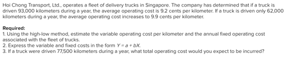 Hoi Chong Transport, Ltd, operates a fleet of delivery trucks in Singapore. The company has determined that if a truck is driven 93,000 kilometers during a year, the average operating cost is 9.2 cents per kilometer. If a truck is driven only 62,000 kilometers during a year, the average operating cost increases to 9.9 cents per kilometer Required: 1. Using the high-low method, estimate the variable operating cost per kilometer and the annual fixed operating cost associated with the fleet of trucks. 2. Express the variable and fixed costs in the form Y a bx. 3. If a truck were driven 77,500 kilometers during a year, what total operating cost would you expect to be incurred?
