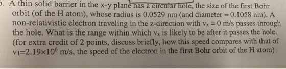 . A thin solid barrier in the x-y plane has a circutar hole, the size of the first Bohr orbit (of the H atom), whose radius is 0.0529 nm (and diameter = 0.1058 nm). A non-relativistic electron traveling in the z-direction with vx 0 m/s passes througlh the hole. What is the range within which vx is likely to be after it passes the hole. (for extra credit of 2 points, discuss briefly, how this speed compares with that of vi-2.19x106 m/s, the speed of the electron in the first Bohr orbit of the H atom)