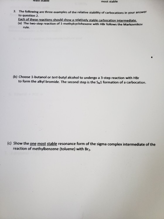 east stable most stable The following are three examples of the relative stability of carbocations in your answer to question 2. Each of these reactions should show a relatively stable carbocation intermediate. (a) The two-step reaction of 1-methylcyclohexene with HBr follows the Markovnikov 3. rule. (b) Choose 1-butanol or tert-butyl alcohol to undergo a 3-step reaction with HBr to form the alkyl bromide. The second step is the S1 formation of a carbocation. (c) Show the one most stable resonance form of the sigma complex intermediate of the reaction of methylbenzene (toluene) with Br2.