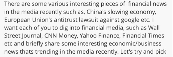 There are some various interesting pieces of financial news in the media recently such as, Chinas slowing economy, European Unions antitrust lawsuit against google etc. I want each of you to dig into financial media, such as Wall Street Journal, CNN Money, Yahoo Finance, Financial Times etc and briefly share some interesting economic/business news thats trending in the media recently. Lets try and pick