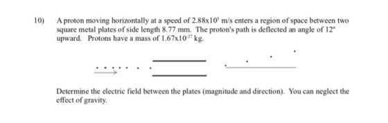 10) A proton moving horizontally at a speed of 2.88x10 m/s enters a region of space between two square metal plates of side length 8.77 mm. The protons path is deflected an angle of 12 upward. Protons have a mass of 1.67x102 kg. Determine the electric field between the plates (magnitude and direction). You can neglect the effect of gravity.