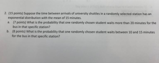2. (15 points) Suppose the time between arrivals of university shuttles in a randomly selected station has an exponential distribution with the mean of 15 minutes. a. (7 points) What is the probability that one randomly chosen student waits more than 20 minutes for the bus in that specific station? (8 points) What is the probability that one randomly chosen student waits between 10 and 15 minutes for the bus in that specific station? b.