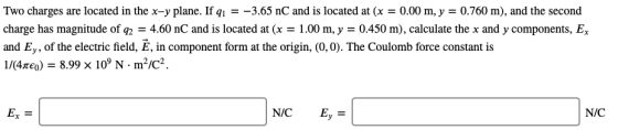 Two charges are located in the x-y plane. If q-3.65 nC and is located at (x0.00 m, y 0.760 m), and the second charge has magnitude of g2 4.60 nC and is located at (x - 1.00 m, y - 0450 m). calculate the x and y components, E and Ey, of the electric field, E, in component form at the origin, (0,0). The Coulomb force constant is 1/K4xco) 8.99 x 10° N m2/c2 Ex N/C Ey N/C
