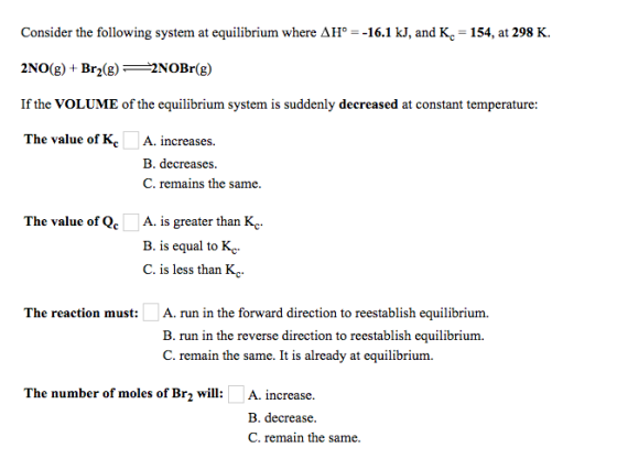 Consider the following system at equilibrium where AH° 16.1 kJ, and Kc -154, at 298 K. 2N0(g) + Br2(g)一一2NOBr(g) If the VOLUME of the equilibrium system is suddenly decreased at constant temperature: The value of KcA. increases B. decreases C. remains the same The value of Qe A. is greater than Kc B. is equal to Kc C. is less than Kc The reaction must:A. run in the forward direction to reestablish equilibrium. B. run in the reverse direction to reestablish equilibrium. C. remain the same. It is already at equilibrium The number of moles of Br2 will:A. increase. B. decrease. C. remain the same.