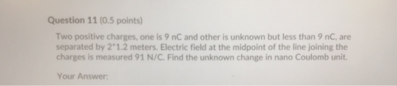 Question 11 (0.5 points) Two positive charges, one is 9 nC and other is unknown but less than 9 nC, are separated by 2.1.2 me