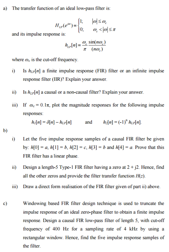 a) The transfer function of an ideal low-pass filter is and its impulse response is where oc is the cut-off frequency i) Is hLP[n] a finite impulse response (FIR) filter or an infinite impulse response filter (IIR)? Explain your answer ii Is hLP[n] a causal or a non-causal filter? Explain your answer iii) If ae-0. IT, plot the magnitude responses for the following impulse responses b) i) Let the five impulse response samples of a causal FIR filter be given c, h[3] - b and h[4]-a. Prove that this by: h[0] - a, h[1]- b, h[2] FIR filter has a linear phase Design a length-5 Type-1 FIR filter having a zero at 2 +j2. Hence, find all the other zeros and provide the filter transfer function He) Draw a direct form realisation of the FIR filter given of part ii) above ii) iii) c) Windowing based FIR filter design technique is used to truncate the impulse response of an ideal zero-phase filter to obtain a finite impulse response. Design a causal FIR low-pass filter of length 5, with cut-off frequency of 400 Hz for a sampling rate of 4 kHz by using a rectangular window. Hence, find the five impulse response samples of the filter
