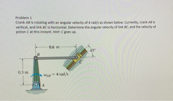 Problem 1 Crank AB is rotating with an angular velocity of 4 rad/s as shown below. Currently, crank AB is vertical, and link