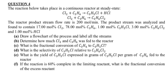 QUESTION 4 The reaction below takes place in a continuous reactor at steady-state: Cl2 + C3H6 → C3H5Cl + HCl The reactor product stream flow rate is 200 mol/min. The product stream was analyzed and found to contain 17.00 mol% C12, 78.00 mol% C3H6, 1.00 mol% C3H5CI, 3.00 mol% CgH6C12 and 1.00 mol% HCl (a) Draw a flowchart of the process and label all the streams (b) Determine how much Cl2 and C3Hs was fed to the reactor (c) What is the fractional conversion of C3Hs to C3HsCl? (d) What is the selectivity of C3Hs Cl relative to C3H6Cl2 (e) What is the yield of C3 H,Cl expressed in grams of C3Hs Cl per gram of C3H6 fed to the reactor (f) If the reaction is 60% complete in the limiting reactant, what is the fractional conversion of the excess reactant