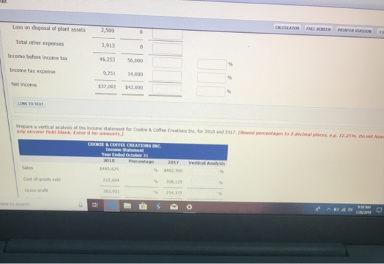 CALCULATOR FULL SCREEN PRINTER VERSION Loss on disposal of plant assets2,500 Total other expenses 2,913 income before income tax 46,253 56,000 Income tax expense 9,251 14,000 Net income $37,002 $42,000 LINK TO TEXT Prepare a vertical analysis of the income statement for Cookie & Coffee Creations Inc. for 2018 and 2017, (Round percentages to 2 decimal places, e.o. 12.25% Do not leaw any answer field blank. Enter O for amounts.) COOKIE &COFFEE CREATIONS INC Income Statement Year Ended October 31 2018 Percentage 2017 Vertical Analysis Sales $485,625 % $462,500 222,694 % 208, 125 Cost of goods sold 262,931 254,375 Gross profit ere to search