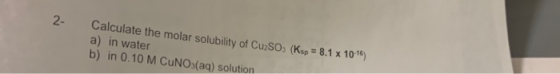Calculate the molar solubility of CuSO. (Ksp = 8.1 x 10-16) a) in water b) in 0.10 M CUNO3(aq) solution