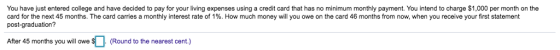 You have just entered college and have decided to pay for your living expenses using a credit card that has no minimum monthly payment. You intend to charge $1,000 per month on the card for the next 45 months. The card carries a monthly interest rate of 1%. How much money will you owe on the card 46 months from now, when you receive your first statement post-graduation? Afer 45 months you will owe (Round to the nearest cent)