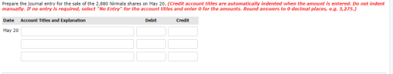 Prepare the journal entry for the sale of the 2,880 Nirmala shares on May 20. (Credit account titles are automatically indented when the amount is entered. Do not indent manually. If no entry is required, select No Entry for the account titles and enter 0 for the amounts. Round answers to 0 decimal places, e.g. 5,275.) Date Account Titles and Explanation May 20 Debit Credit