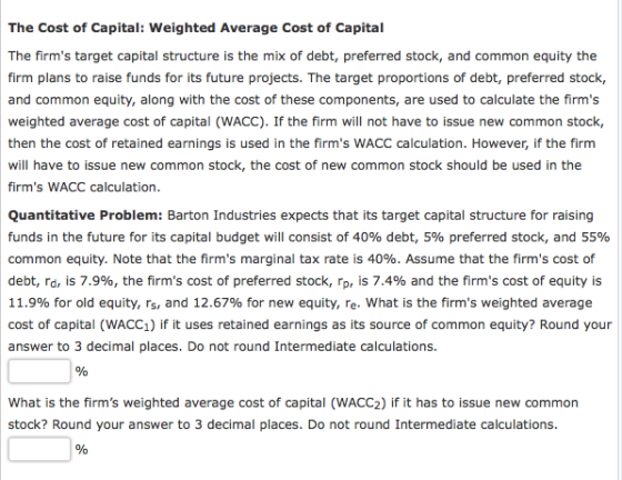 The Cost of Capital: Weighted Average Cost of Capital The firms target capital structure is the mix of debt, preferred stock, and common equity the firm plans to raise funds for its future projects. The target proportions of debt, preferred stock, and common equity, along with the cost of these components, are used to calculate the firms weighted average cost of capital (WACC). If the firm will not have to issue new common stock, then the cost of retained earnings is used in the firms WACC calculation. However, if the firm will have to issue new common stock, the cost of new common stock should be used in the firms WACC calculation Quantitative Problem: Barton Industries expects that its target capital structure for raising funds in the future for its capital budget will consist of 40% debt, 5% preferred stock, and 55% common equity. Note that the firms marginal tax rate is 40%. Assume that the firms cost of debt, rd, is 7.9%, the firms cost of preferred stock, rp, is 7.4% and the firms cost of equity is 11.9% for old equity, rs, and 12.67% for new equity, re-what is the firms weighted average cost of capital (WACC1) if it uses retained earnings as its source of common equity? Round your answer to 3 decimal places. Do not round Intermediate calculations. What is the firms weighted average cost of capital (WACC2) if it has to issue new common stock? Round your answer to 3 decimal places. Do not round Intermediate calculations