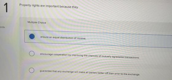 Property rights are important because they Multiple Choice oints ensure an equal distribution of income. encourage cooperation by improving the chances of mutually agreeable transections guarantee that any exchange will make all parties better off than prior to the exchange.