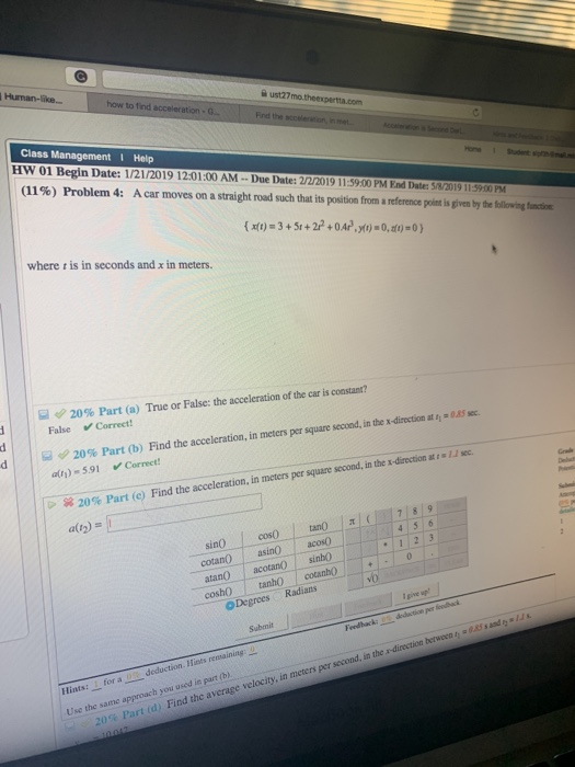 how to find acceleration-G 을 ust27mo. Fnd the Class Management I Help HW 01 Begin Date: 1/21/2019 12:01:00 AM-Due Date: 222019 11:59.00 PM End Date: 58/2019 11:5960 PM (11 % ) Problem 4: A car moves on a straight road such that its position from a reference is pen by te flint-sit where t is in seconds and x in meters. > 20% Part (a) True or False: the acceleration of the car is constant? False Correct 봄 oe 20% Part (b) Find the acceleration, in meters per square second, in the director atti-ease alt)5.91 Correct in meters per square scond, in the -direction ae e meters 20% Part (c) Find the acceleration, Grade a(to) sino l coso i tano lili 1118|9 cotan) asinacoso atano acotan) sinb0 cosh tanh0 coanbo Degrees Radians Submit 9.85s and 1 deduction. Hists remaining 2 the a-direction berwen ty for a D Use the same approach you used ie part (b) 20% Part ( d ) Find the average velocity, in meters per second.in