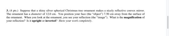 3. (4 pts.) Suppose that a shiny silver spherical Christmas-tree ornament makes a nicely reflective convex mirror. The ornament has a diameter of 12.0 cm. You position your face (the object) 7.50 cm away from the surface of the ornament. When you look at the ornament, you see your reflection (the image). What is the magnification of your reflection? Is it upright or inverted? Show your work completely.