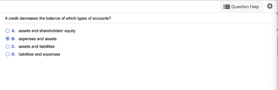 Question Help A credit decreases the balance of which types of accounts? 1 O A. assets and shareholders equity OB. expenses