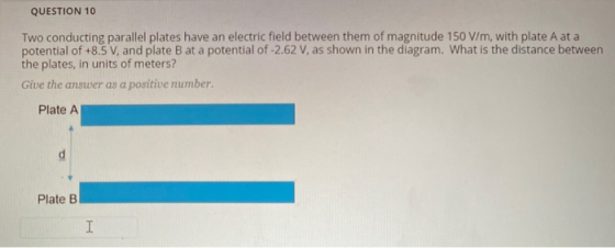QUESTION 10 Two conducting parallel plates have an electric field between them of magnitude 150 V/m, with plate A at a potent