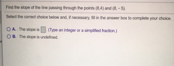 Find the slope of the line passing through the points (8,4) and (8, -5). Select the correct choice below and, if necessary, f