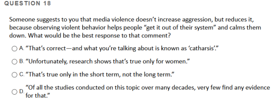 QUESTION 18 Someone suggests to you that media violence doesnt increase aggression, but reduces it, because observing violen