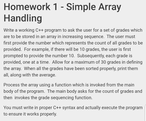 Homework 1 - Simple Array Handling Write a working C++ program to ask the user for a set of grades which are to be stored in an array in increasing sequence. The user must first provide the number which represents the count of all grades to be provided. For example, if there will be 10 grades, the user is first prompted to provide the number 10. Subsequently, each grade is provided, one at a time. Allow for a maximum of 30 grades in defining the array. When all the grades have been sorted properly, print them all, along with the average. Process the array using a function which is invoked from the main body of the program. The main body asks for the count of grades and then invokes the grade sequencing function. You must write in proper C++ syntax and actually execute the program to ensure it works properly.