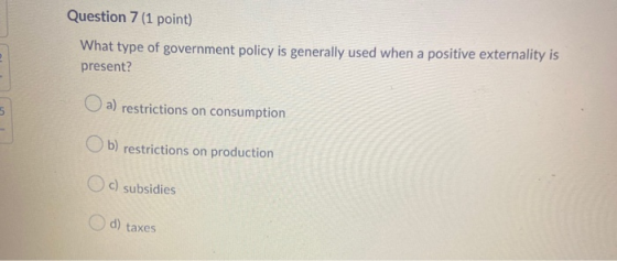 Question 7 (1 point) What type of government policy is generally used when a positive externality is present? a) restrictions