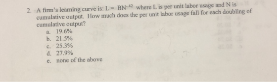 2. A firms learning curve is: L = BN-42 where L is per unit labor usage and N is cumulative output. How much does the per un